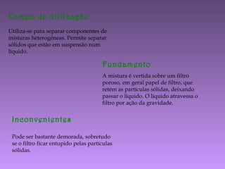 Campo de utilização
Utiliza-se para separar componentes de
misturas heterogéneas. Permite separar
sólidos que estão em suspensão num
líquido.
Fundamento
A mistura é vertida sobre um filtro
poroso, em geral papel de filtro, que
retém as partículas sólidas, deixando
passar o líquido. O líquido atravessa o
filtro por ação da gravidade.
Inconvenientes
Pode ser bastante demorada, sobretudo
se o filtro ficar entupido pelas partículas
sólidas.
 