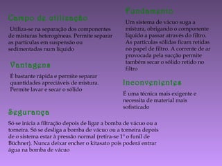 Campo de utilização
Utiliza-se na separação dos componentes
de misturas heterogéneas. Permite separar
as partículas em suspensão ou
sedimentadas num líquido
Fundamento
Um sistema de vácuo suga a
mistura, obrigando o componente
líquido a passar através do filtro.
As partículas sólidas ficam retidas
no papel de filtro. A corrente de ar
provocada pela sucção permite
também secar o sólido retido no
filtro
Vantagens
É bastante rápida e permite separar
quantidades apreciáveis de mistura.
Permite lavar e secar o sólido
Inconvenientes
É uma técnica mais exigente e
necessita de material mais
sofisticado
Segurança
Só se inicia a filtração depois de ligar a bomba de vácuo ou a
torneira. Só se desliga a bomba de vácuo ou a torneira depois
de o sistema estar à pressão normal (retira-se 1º o funil de
Büchner). Nunca deixar encher o kitasato pois poderá entrar
água na bomba de vácuo
 