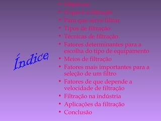 Índice
• Objetivos
• O que é a filtração
• Para que serve filtrar
• Tipos de filtração
• Técnicas de filtração
• Fatores determinantes para a
escolha do tipo de equipamento
• Meios de filtração
• Fatores mais importantes para a
seleção de um filtro
• Fatores de que depende a
velocidade de filtração
• Filtração na indústria
• Aplicações da filtração
• Conclusão
 