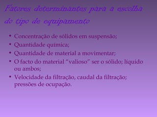• Concentração de sólidos em suspensão;
• Quantidade química;
• Quantidade de material a movimentar;
• O facto do material “valioso” ser o sólido; líquido
ou ambos;
• Velocidade da filtração, caudal da filtração;
pressões de ocupação.
Fatores determinantes para a escolha
do tipo de equipamento
 