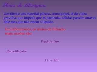 Meios de filtragem
Um filtro é um material poroso, como papel, lã de vidro,
gravilha, que impede que as partículas sólidas passem através
dele mas que não retém o líquido.
Em laboratórios, os meios de filtração
mais usados são:
Papel de filtro
Placas filtrantes
Lã de vidro
 