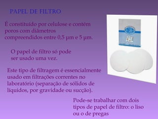 PaPel de filtro
É constituído por celulose e contém
poros com diâmetros
compreendidos entre 0,5 μm e 5 μm.
O papel de filtro só pode
ser usado uma vez.
Este tipo de filtragem é essencialmente
usado em filtrações correntes no
laboratório (separação de sólidos de
líquidos, por gravidade ou sucção).
Pode-se trabalhar com dois
tipos de papel de filtro: o liso
ou o de pregas
 