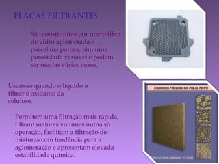 Placas filtrantes
São constituídas por micro fibra
de vidro aglomerada e
porcelana porosa, têm uma
porosidade variável e podem
ser usadas várias vezes.
Usam-se quando o líquido a
filtrar é oxidante da
celulose.
Permitem uma filtração mais rápida,
filtram maiores volumes numa só
operação, facilitam a filtração de
misturas com tendência para a
aglomeração e apresentam elevada
estabilidade química.
 