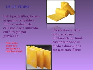 lã de vidro
Este tipo de filtração usa-
se quando o líquido a
filtrar é oxidante da
celulose, e só é utilizado
em filtração por
gravidade
Para utilizar a lã de
vidro coloca-se
diretamente no funil,
comprimindo-se de
modo a diminuir os
espaços entre fibras.
Nota: Estas
placas são
montadas em
cadinhos e funil
 