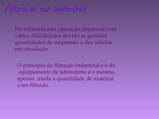 Filtração na indústria
Na indústria esta operação depara-se com
várias dificuldades devido às grandes
quantidades de suspensão e dos sólidos
em circulação
O princípio da filtração industrial e o do
equipamento de laboratório é o mesmo,
apenas muda a quantidade de material
a ser filtrado.
 