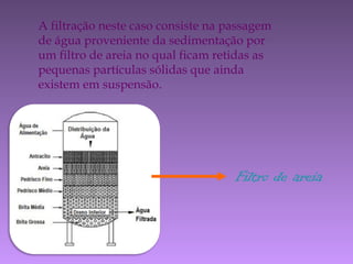 A filtração neste caso consiste na passagem
de água proveniente da sedimentação por
um filtro de areia no qual ficam retidas as
pequenas partículas sólidas que ainda
existem em suspensão.
Filtro de areia
 