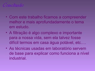 Conclusão
• Com este trabalho ficamos a compreender
melhor e mais aprofundadamente o tema
em estudo.
• A filtração é algo complexo e importante
para a nossa vida, sem ela talvez fosse
difícil termos em casa água potável, etc.…
• As técnicas usadas em laboratório servem
de base para explicar como funciona a nível
industrial.
 