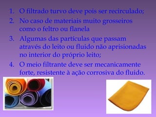 1. O filtrado turvo deve pois ser recirculado;
2. No caso de materiais muito grosseiros
como o feltro ou flanela
3. Algumas das partículas que passam
através do leito ou fluido não aprisionadas
no interior do próprio leito;
4. O meio filtrante deve ser mecanicamente
forte, resistente à ação corrosiva do fluido.
 