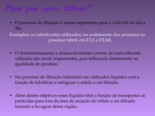 • O processo de filtração é muito importante para a vida útil do dia a
dia.
Exemplos: os lubrificantes utilizados; no acabamento dos produtos no
processo fabril; em ETA e ETAR.
• O dimensionamento e desenvolvimento correto do meio filtrante
utilizado são muito importantes, pois influencia diretamente na
qualidade do produto.
• No processo de filtração industrial são utilizados líquidos com a
função de lubrificar e refrigerar o sólido a ser filtrado.
• Além destes objetivos esses líquidos têm a função de transportar as
partículas para fora da área de atuação do sólido a ser filtrado
fazendo a lavagem dessa região.
Para que serve filtrar?
 