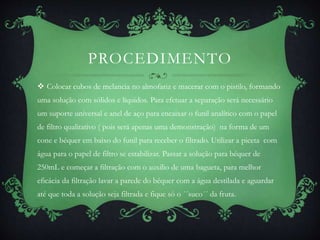 PROCEDIMENTO
 Colocar cubos de melancia no almofariz e macerar com o pistilo, formando
uma solução com sólidos e líquidos. Para efetuar a separação será necessário
um suporte universal e anel de aço para encaixar o funil analítico com o papel
de filtro qualitativo ( pois será apenas uma demonstração) na forma de um
cone e béquer em baixo do funil para receber o filtrado. Utilizar a piceta com
água para o papel de filtro se estabilizar. Passar a solução para béquer de
250mL e começar a filtração com o auxílio de uma bagueta, para melhor
eficácia da filtração lavar a parede do béquer com a água destilada e aguardar
até que toda a solução seja filtrada e fique só o ´´suco´´ da fruta.
 