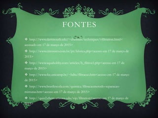 FONTES
 http://www.dartmouth.edu/~chemlab/techniques/vfiltration.html<
acessado em 17 de março de 2015>
 http://www.citrosuco.com.br/pt/fabrica.php<acesso em 17 de março de
2015>
 http://www.aquahobby.com/articles/b_filtros1.php<acesso em 17 de
março de 2015>
 http://www.fec.unicamp.br/~bdta/filtracao.htm<acesso em 17 de março
de 2015>
 http://www.brasilescola.com/quimica/filtracaometodo-separacao-
misturas.htm<acesso em 17 de março de 2015>
 http://quiz2.chem.arizona.edu/vip/filtration<acesso em 17 de março de
2015>
 