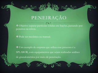 PENEIRAÇÃO
 Objetivo separar partículas sólidas em frações, passando por
peneiros ou crivos.
 Pode ser mecânica ou manual.
 Um exemplo de empresa que utiliza esse processo é a
SPLABOR, com equipamentos que sejam realizadas análises
de granulométrica por meio de peneiração.
 
