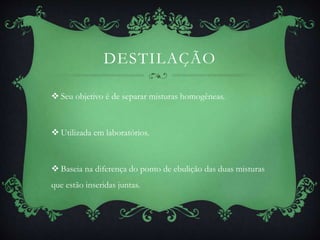 DESTILAÇÃO
 Seu objetivo é de separar misturas homogêneas.
 Utilizada em laboratórios.
 Baseia na diferença do ponto de ebulição das duas misturas
que estão inseridas juntas.
 