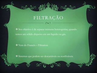 FILTRAÇÃO
 Seu objetivo é de separar misturas heterogenias, quando
temos um sólido disperso em um liquido ou gás.
 Vem do Francês – Filtration
 Sistemas que podem ser descartáveis ou reutilizáveis.
 