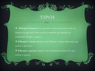 TIPOS
 Filtração Comum: Esse método é usado para coar o café, na
limpeza da água pelo filtro caseiro e também nas estações de
tratamento de água e esgoto.
 Filtração á vácuo: Quando uma filtração é muito demorada, que
acelera o processo.
 Filtração a quente: Separar uma substância insolúvel de uma
solúvel a quente.
 