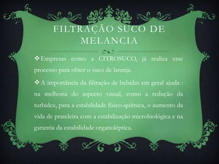 FILTRAÇÃO SUCO DE
MELANCIA
Empresas como a CITROSUCO, já realiza esse
processo para obter o suco de laranja.
A importância da filtração de bebidas em geral ajuda :
na melhoria do aspecto visual, como a redução da
turbidez, para a estabilidade físico-química, o aumento da
vida de prateleira com a estabilização microbiológica e na
garantia da estabilidade organoléptica.
 