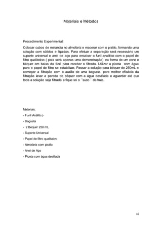 10
Materiais e Métodos
Procedimento Experimental:
Colocar cubos de melancia no almofariz e macerar com o pistilo, formando uma
solução com sólidos e líquidos. Para efetuar a separação será necessário um
suporte universal e anel de aço para encaixar o funil analítico com o papel de
filtro qualitativo ( pois será apenas uma demonstração) na forma de um cone e
béquer em baixo do funil para receber o filtrado. Utilizar a piceta com água
para o papel de filtro se estabilizar. Passar a solução para béquer de 250mL e
começar a filtração com o auxílio de uma bagueta, para melhor eficácia da
filtração lavar a parede do béquer com a água destilada e aguardar até que
toda a solução seja filtrada e fique só o ´´suco´´ da fruta.
Materiais:
- Funil Análitico
- Bagueta
- 2 Bequér 250 mL
- Suporte Universal
- Papel de filtro qualitativo
- Almofariz com pistilo
- Anel de Aço
- Piceta com água destilada
 