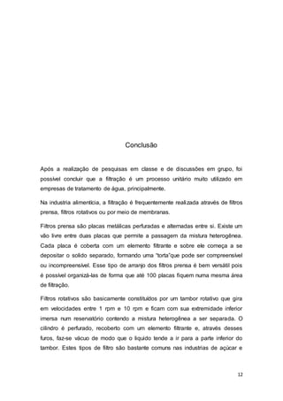 12
Conclusão
Após a realização de pesquisas em classe e de discussões em grupo, foi
possível concluir que a filtração é um processo unitário muito utilizado em
empresas de tratamento de água, principalmente.
Na industria alimentícia, a filtração é frequentemente realizada através de filtros
prensa, filtros rotativos ou por meio de membranas.
Filtros prensa são placas metálicas perfuradas e alternadas entre si. Existe um
vão livre entre duas placas que permite a passagem da mistura heterogênea.
Cada placa é coberta com um elemento filtrante e sobre ele começa a se
depositar o solido separado, formando uma “torta”que pode ser compreensível
ou incompreensível. Esse tipo de arranjo dos filtros prensa é bem versátil pois
é possível organizá-las de forma que até 100 placas fiquem numa mesma área
de filtração.
Filtros rotativos são basicamente constituídos por um tambor rotativo que gira
em velocidades entre 1 rpm e 10 rpm e ficam com sua extremidade inferior
imersa num reservatório contendo a mistura heterogênea a ser separada. O
cilindro é perfurado, recoberto com um elemento filtrante e, através desses
furos, faz-se vácuo de modo que o liquido tende a ir para a parte inferior do
tambor. Estes tipos de filtro são bastante comuns nas industrias de açúcar e
 
