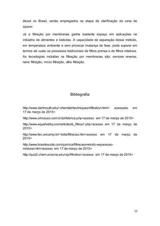 13
álcool no Brasil, sendo empregados na etapa de clarificação da cana de
açúcar.
Já a filtração por membranas ganha bastante espaço em aplicações na
indústria de alimentos e bebidas. A capacidade de separação desse método,
em temperatura ambiente e sem provocar mudança de fase, pode superar em
termos de custo os processos tradicionais de filtros prensa e de filtros rotativos.
As tecnologias incluídas na filtração por membranas são: osmose reversa,
nano filtração, micro filtração, ultra filtração.
Bibliografia
http://www.dartmouth.edu/~chemlab/techniques/vfiltration.html< acessado em
17 de março de 2015>
http://www.citrosuco.com.br/pt/fabrica.php<acesso em 17 de março de 2015>
http://www.aquahobby.com/articles/b_filtros1.php<acesso em 17 de março de
2015>
http://www.fec.unicamp.br/~bdta/filtracao.htm<acesso em 17 de março de
2015>
http://www.brasilescola.com/quimica/filtracaometodo-separacao-
misturas.htm<acesso em 17 de março de 2015>
http://quiz2.chem.arizona.edu/vip/filtration<acesso em 17 de março de 2015>
 