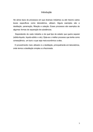 5
Introdução
Há vários tipos de processos em que diversas indústrias ou até mesmo outros
locais específicos como laboratórios, utilizam. Alguns exemplos são a
destilação, peneiração, filtração e catação. Esses processos são exemplos de
algumas formas de separação de substâncias.
Dependendo de cada indústria e de qual tipo de estado que queira separar
(sólido-liquido, liquido-sólido e etc). Opta-se o melhor processo que tenha como
conseqüência, um lucro e que seja mais econômico a eles.
O procedimento mais utilizado é a destilação, principalmente em laboratórios,
onde temos a destilação simples e a fracionada.
 