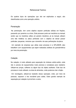 7
Referencial Teórico
Os quatros tipos de operações que vão ser explicadas a seguir, são
classificadas como uma operação unitária.
Peneiração
Na peneiração, tem como objetivo separar partículas sólidas em frações,
passando por peneiros ou crivos. Este processo pode ser mecânica ou manual,
sendo que na mecânica utiliza um peneiro mecânico, já na manual, utilizam
uma tela metálica ou placa perfurada com o objetivo de deixar passar
partículas pequenas, menores que o tamanho de suas perfurações da placa.
Um exemplo de empresa que utiliza esse processo é a SPLABOR, eles
trabalham com equipamentos que sejam realizadas análises de granulométrica
por meio de peneiração.
Catação
Na catação, é muito utilizado para separação de misturas solido-solido, onde
não é preciso de equipamentos muito precisos e complexos para realizá-lo.
Utilizam-se pinças, colheres ou algum tipo de objeto auxiliador. Este tipo de
processo é muito utilizado na área de alimentos, onde podemos citar o feijão.
Em reciclagens, utilizam-se bastante dessa operação, onde, por meio de
pessoas, separam o lixo reciclável para coleta. Outro grande exemplo de
separação por catação é pó de ferro e areia.
 