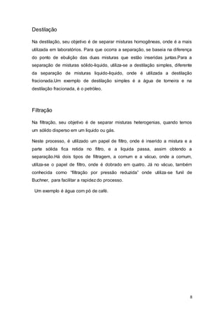8
Destilação
Na destilação, seu objetivo é de separar misturas homogêneas, onde é a mais
utilizada em laboratórios. Para que ocorra a separação, se baseia na diferença
do ponto de ebulição das duas misturas que estão inseridas juntas.Para a
separação de misturas sólido-liquido, utiliza-se a destilação simples, diferente
da separação de misturas liquido-liquido, onde é utilizada a destilação
fracionada.Um exemplo de destilação simples é a água de torneira e na
destilação fracionada, é o petróleo.
Filtração
Na filtração, seu objetivo é de separar misturas heterogenias, quando temos
um sólido disperso em um liquido ou gás.
Neste processo, é utilizado um papel de filtro, onde é inserido a mistura e a
parte sólida fica retida no filtro, e a liquida passa, assim obtendo a
separação.Há dois tipos de filtragem, a comum e a vácuo, onde a comum,
utiliza-se o papel de filtro, onde é dobrado em quatro. Já no vácuo, também
conhecida como “filtração por pressão reduzida” onde utiliza-se funil de
Buchner, para facilitar a rapidez do processo.
Um exemplo é água com pó de café.
 