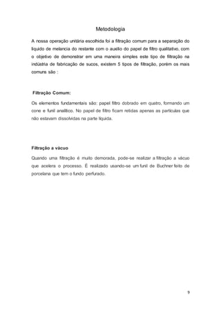 9
Metodologia
A nossa operação unitária escolhida foi a filtração comum para a separação do
liquido de melancia do restante com o auxilio do papel de filtro qualitativo, com
o objetivo de demonstrar em uma maneira simples este tipo de filtração na
indústria de fabricação de sucos, existem 5 tipos de filtração, porém os mais
comuns são :
Filtração Comum:
Os elementos fundamentais são: papel filtro dobrado em quatro, formando um
cone e funil analítico. No papel de filtro ficam retidas apenas as partículas que
não estavam dissolvidas na parte líquida.
Filtração a vácuo
Quando uma filtração é muito demorada, pode-se realizar a filtração a vácuo
que acelera o processo. É realizado usando-se um funil de Buchner feito de
porcelana que tem o fundo perfurado.
 