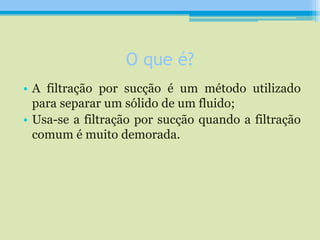 O que é?
• A filtração por sucção é um método utilizado
para separar um sólido de um fluido;
• Usa-se a filtração por sucção quando a filtração
comum é muito demorada.
 