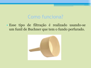 Como funciona?
• Esse tipo de filtração é realizado usando-se
um funil de Buchner que tem o fundo perfurado.
 