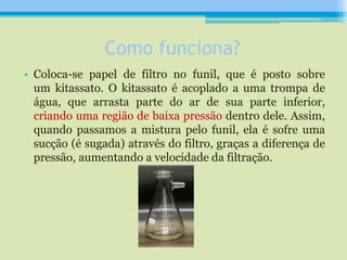 Como funciona?
• Coloca-se papel de filtro no funil, que é posto sobre
um kitassato. O kitassato é acoplado a uma trompa de
água, que arrasta parte do ar de sua parte inferior,
criando uma região de baixa pressão dentro dele. Assim,
quando passamos a mistura pelo funil, ela é sofre uma
sucção (é sugada) através do filtro, graças a diferença de
pressão, aumentando a velocidade da filtração.
 