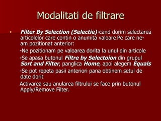 Modalitati de filtrare Filter By Selection (Selectie)- cand dorim selectarea articolelor care contin o anumita valoare .  Pe care ne-am pozitionat anterior: -Ne pozitionam pe valoarea dorita la unul din articole -Se apasa butonul  Filtre by Selectoion  din grupul  Sort and Filter , panglica  Home , apoi alegem  Equals -Se pot repeta pasii anteriori pana obtinem setul de date dorit Activarea sau anularea filtrului se face prin butonul Apply/Remove Filter. 