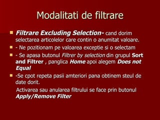 Modalitati de filtrare Filtrare Excluding Selection-   cand dorim selectarea articolelor care contin o anumitat valoare. - Ne pozitionam pe valoarea exceptie si o selectam - Se apasa butonul  Filtrer by selection   din grupul  Sort and Filtrer  , panglica  Home  apoi alegem  Does not Equal -Se cpot repeta pasii amteriori pana obtinem steul de date dorit. Activarea sau anularea filtrului se face prin butonul  Apply/Remove Filter 