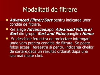 Modalitati de filtrare Advanced   Filtrer/Sort -pentru indicarea unor conditii de filtrare. -Se alege  Advanced ,apoi  Advanced Filtrare/Sort  din grupul  Sort and   Filter ,panglica  Home -Se deschide fereastra de proiectare interogarii unde vom preciza conditia de filtrare. Se poate folosi aceasi  fereastra si pentru indicarea cheilor de sortare,daca un rezultat ordonat dupa una sau mai multe chei. 