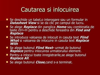 Cautarea si inlocuirea Se deschide un tabel,o interogare sau un formular in  Datasheet View  si se da clic pe campul de lucru. Se alege  Replace  din panglica  Home  sau combinatia de taste ctrl+H pentru a deschide fereastra din  Find and Replace Se introduce valoarea de inlocuit in casuta text  Fiind   What  si valoarea de inlocuire in casuta text  Replace With Se alege butonul  Fiind Next-  urmat de butonul  Replace  pentru inlocuirea urmatoruilui element. Pentru a inlocui toate inregistrarile,se alege butonul  Replace All . Se alege butonul  Close ,cand s-a terminat. 