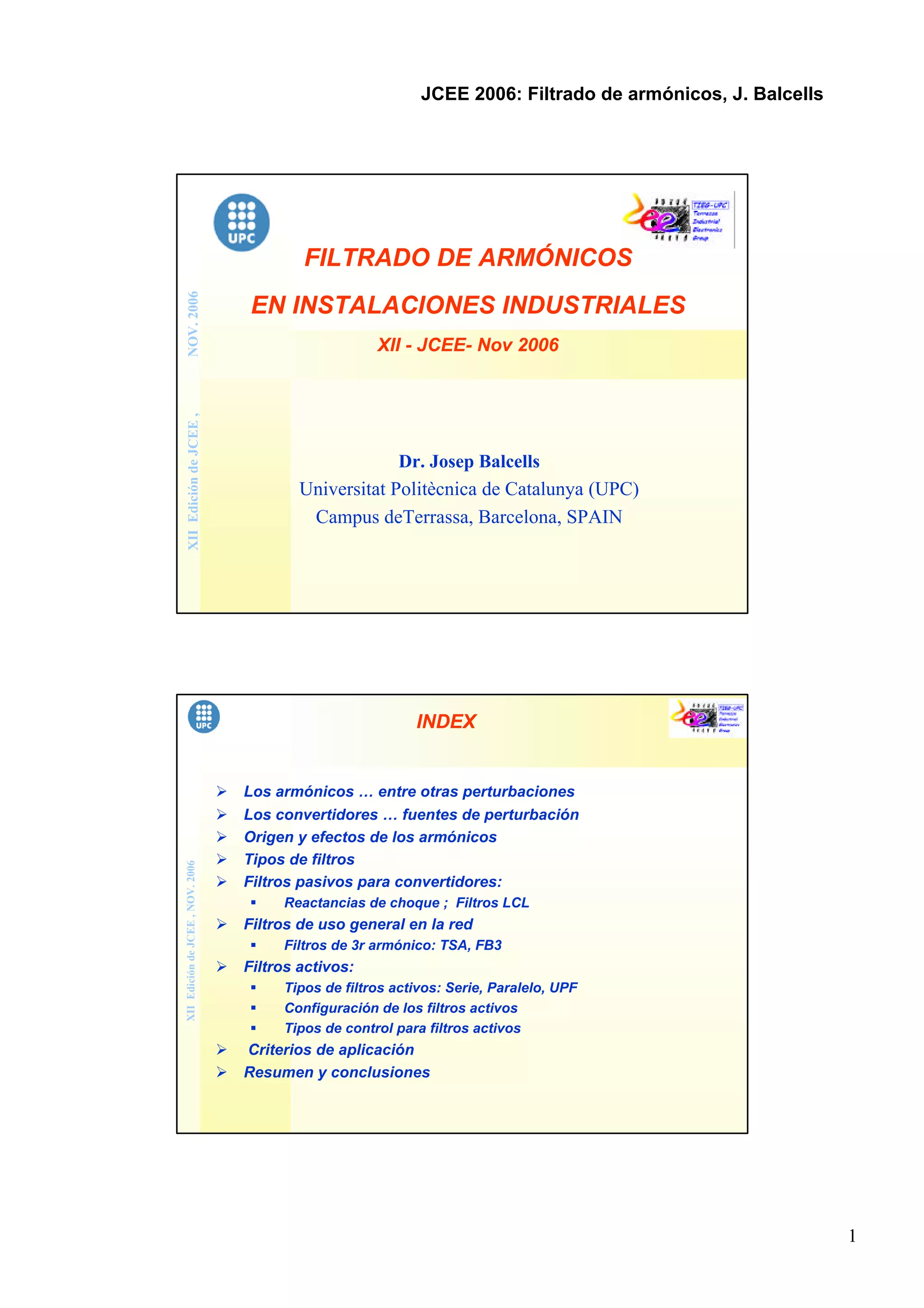 1
JCEE 2006: Filtrado de armónicos, J. Balcells
XIIEdicióndeJCEE,NOV.2006
FILTRADO DE ARMÓNICOS
EN INSTALACIONES INDUSTRIALES
XII - JCEE- Nov 2006
Dr. Josep Balcells
Universitat Politècnica de Catalunya (UPC)
Campus deTerrassa, Barcelona, SPAIN
XIIEdicióndeJCEE,NOV.2006
INDEX
Ø Los armónicos … entre otras perturbaciones
Ø Los convertidores … fuentes de perturbación
Ø Origen y efectos de los armónicos
Ø Tipos de filtros
Ø Filtros pasivos para convertidores:
§ Reactancias de choque ; Filtros LCL
Ø Filtros de uso general en la red
§ Filtros de 3r armónico: TSA, FB3
Ø Filtros activos:
§ Tipos de filtros activos: Serie, Paralelo, UPF
§ Configuración de los filtros activos
§ Tipos de control para filtros activos
Ø Criterios de aplicación
Ø Resumen y conclusiones
 