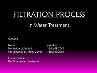 FILTRATION PROCESS
                In Water Treatment.

Group 5

Name :                         matrik no :
Nor haida bt. bahari           16dka09f2044
Nurul nabilla bt. Mohd zamri   16dka09f2004

Lecture name :
En. Shamsularif bin ismail
 