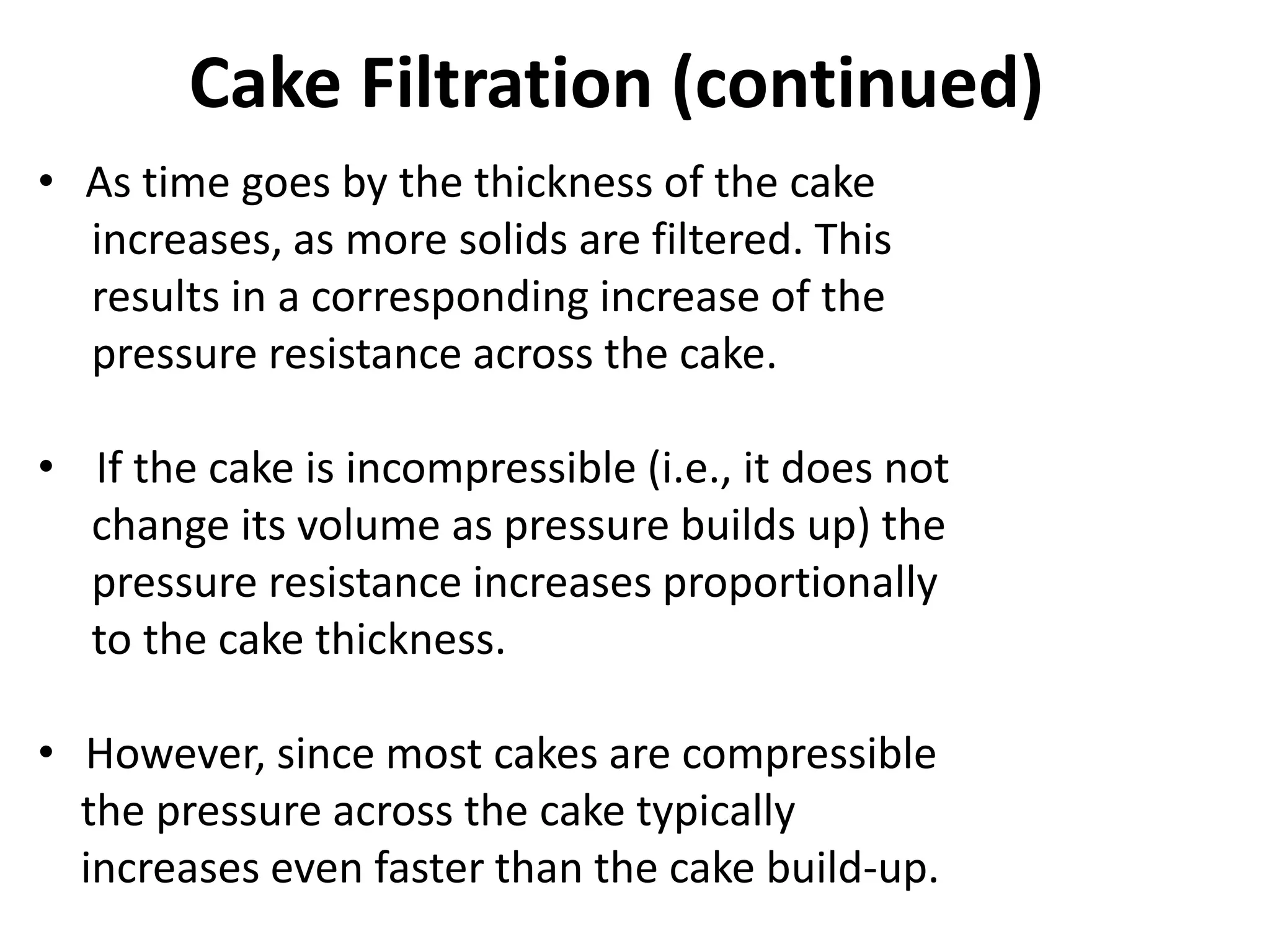 Cake Filtration (continued)
• As time goes by the thickness of the cake
  increases, as more solids are filtered. This
  results in a corresponding increase of the
  pressure resistance across the cake.

• If the cake is incompressible (i.e., it does not
  change its volume as pressure builds up) the
  pressure resistance increases proportionally
  to the cake thickness.

• However, since most cakes are compressible
  the pressure across the cake typically
  increases even faster than the cake build-up.
 