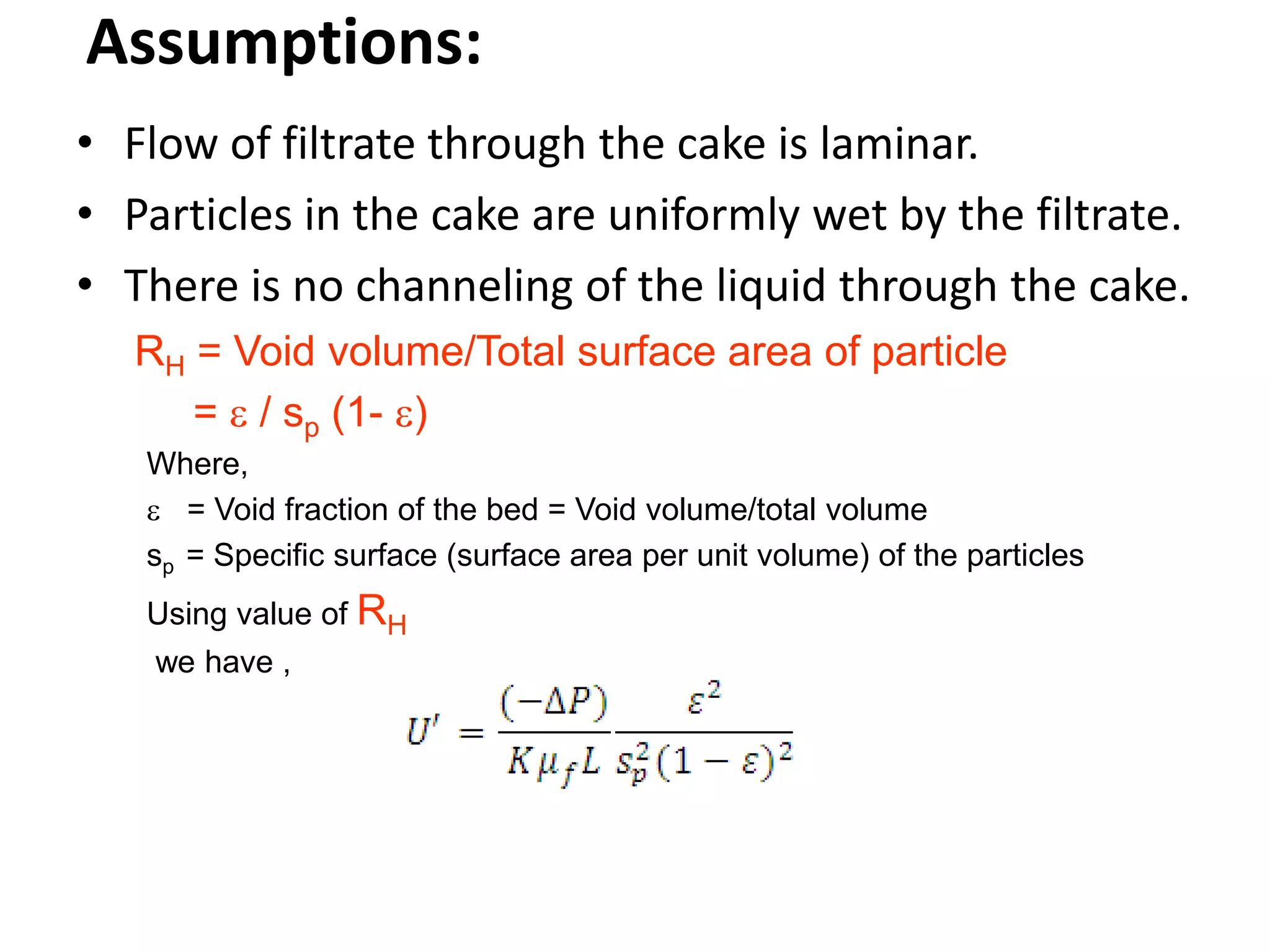 Assumptions:
• Flow of filtrate through the cake is laminar.
• Particles in the cake are uniformly wet by the filtrate.
• There is no channeling of the liquid through the cake.
   RH = Void volume/Total surface area of particle
      =  / sp (1- )
   Where,
    = Void fraction of the bed = Void volume/total volume
   sp = Specific surface (surface area per unit volume) of the particles
   Using value of RH
    we have ,
 