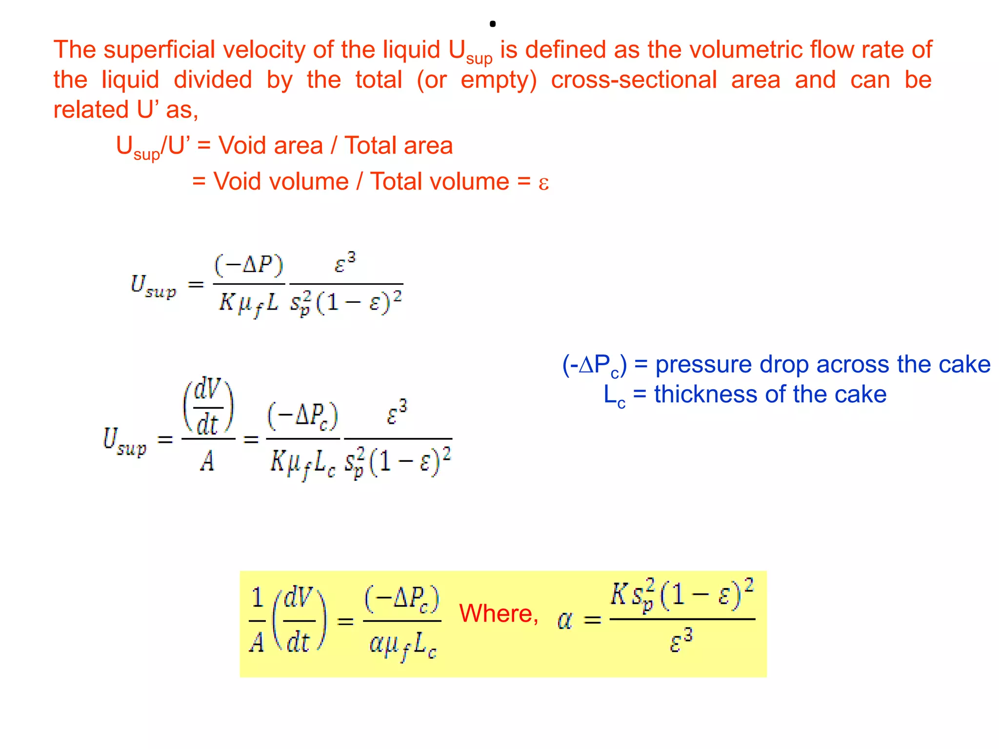 .
The superficial velocity of the liquid Usup is defined as the volumetric flow rate of
the liquid divided by the total (or empty) cross-sectional area and can be
related U’ as,
      Usup/U’ = Void area / Total area
             = Void volume / Total volume = 




                                                 (-Pc) = pressure drop across the cake
                                                     Lc = thickness of the cake




                                       Where,
 