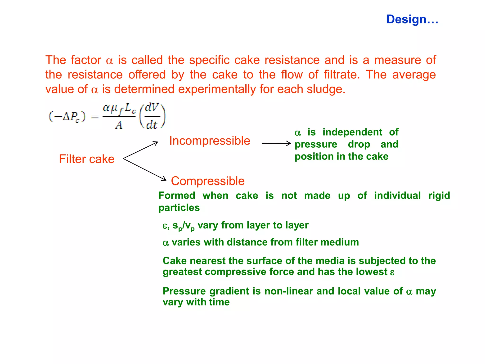 Design…


The factor  is called the specific cake resistance and is a measure of
the resistance offered by the cake to the flow of filtrate. The average
value of  is determined experimentally for each sludge.


                                                   is independent of
                      Incompressible              pressure drop and
  Filter cake                                     position in the cake

                      Compressible
                    Formed when cake is not made up of individual rigid
                    particles
                     , sp/vp vary from layer to layer
                      varies with distance from filter medium
                     Cake nearest the surface of the media is subjected to the
                     greatest compressive force and has the lowest 
                     Pressure gradient is non-linear and local value of  may
                     vary with time
 