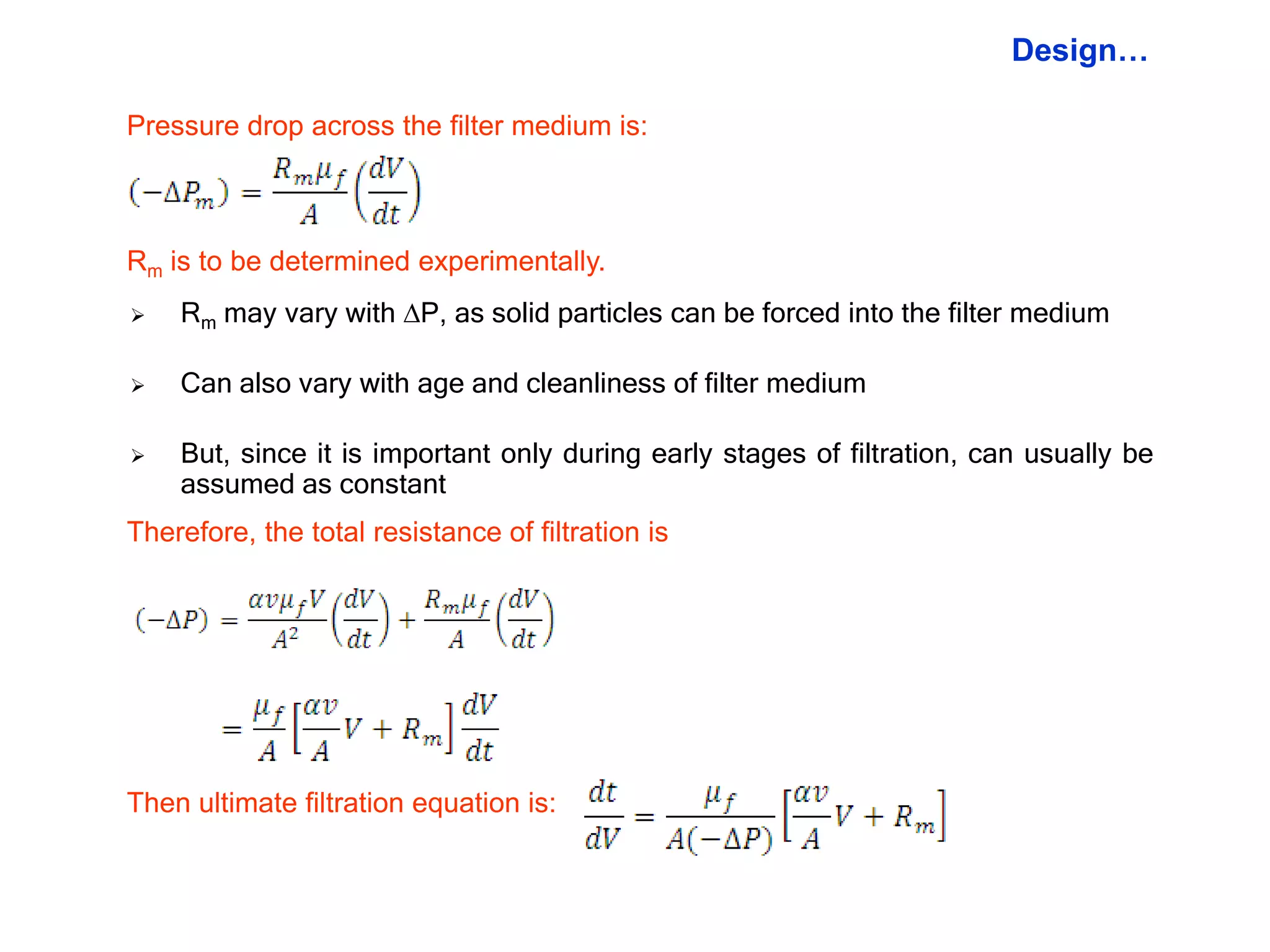 Design…

Pressure drop across the filter medium is:



Rm is to be determined experimentally.
   Rm may vary with P, as solid particles can be forced into the filter medium

   Can also vary with age and cleanliness of filter medium

   But, since it is important only during early stages of filtration, can usually be
    assumed as constant
Therefore, the total resistance of filtration is




Then ultimate filtration equation is:
 