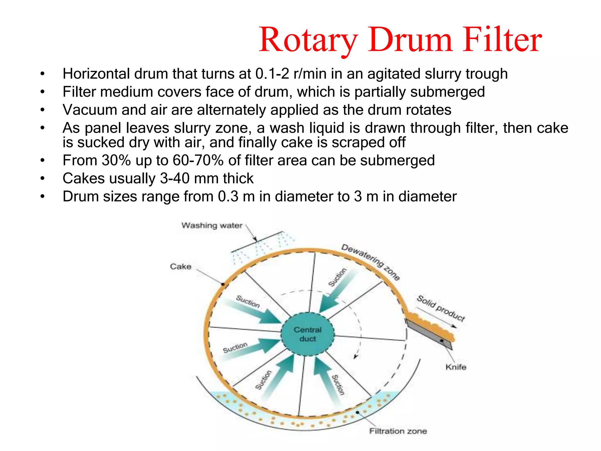 Rotary Drum Filter
•   Horizontal drum that turns at 0.1-2 r/min in an agitated slurry trough
•   Filter medium covers face of drum, which is partially submerged
•   Vacuum and air are alternately applied as the drum rotates
•   As panel leaves slurry zone, a wash liquid is drawn through filter, then cake
    is sucked dry with air, and finally cake is scraped off
•   From 30% up to 60-70% of filter area can be submerged
•   Cakes usually 3-40 mm thick
•   Drum sizes range from 0.3 m in diameter to 3 m in diameter
 
