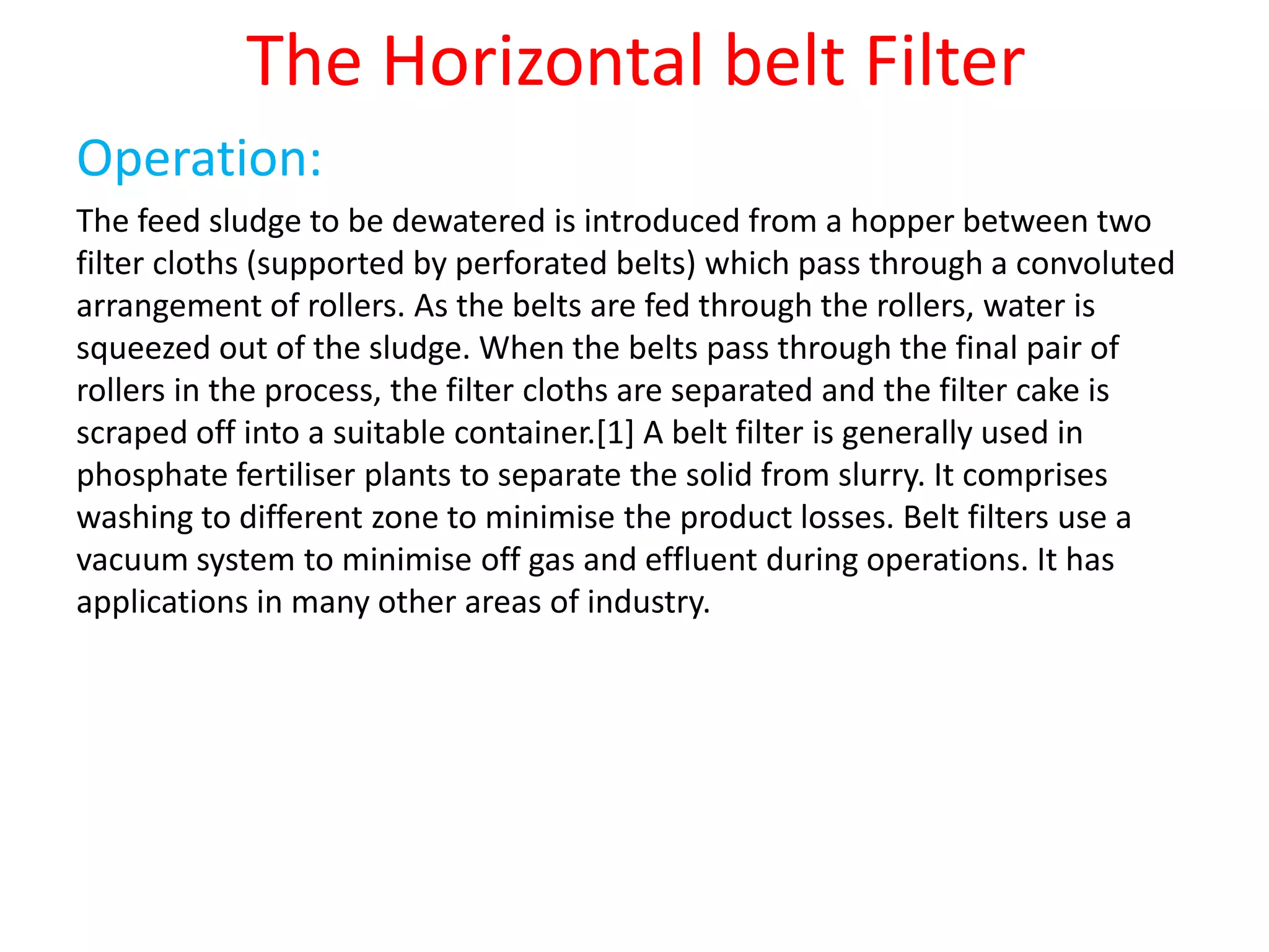 The Horizontal belt Filter
Operation:
The feed sludge to be dewatered is introduced from a hopper between two
filter cloths (supported by perforated belts) which pass through a convoluted
arrangement of rollers. As the belts are fed through the rollers, water is
squeezed out of the sludge. When the belts pass through the final pair of
rollers in the process, the filter cloths are separated and the filter cake is
scraped off into a suitable container.[1] A belt filter is generally used in
phosphate fertiliser plants to separate the solid from slurry. It comprises
washing to different zone to minimise the product losses. Belt filters use a
vacuum system to minimise off gas and effluent during operations. It has
applications in many other areas of industry.
 