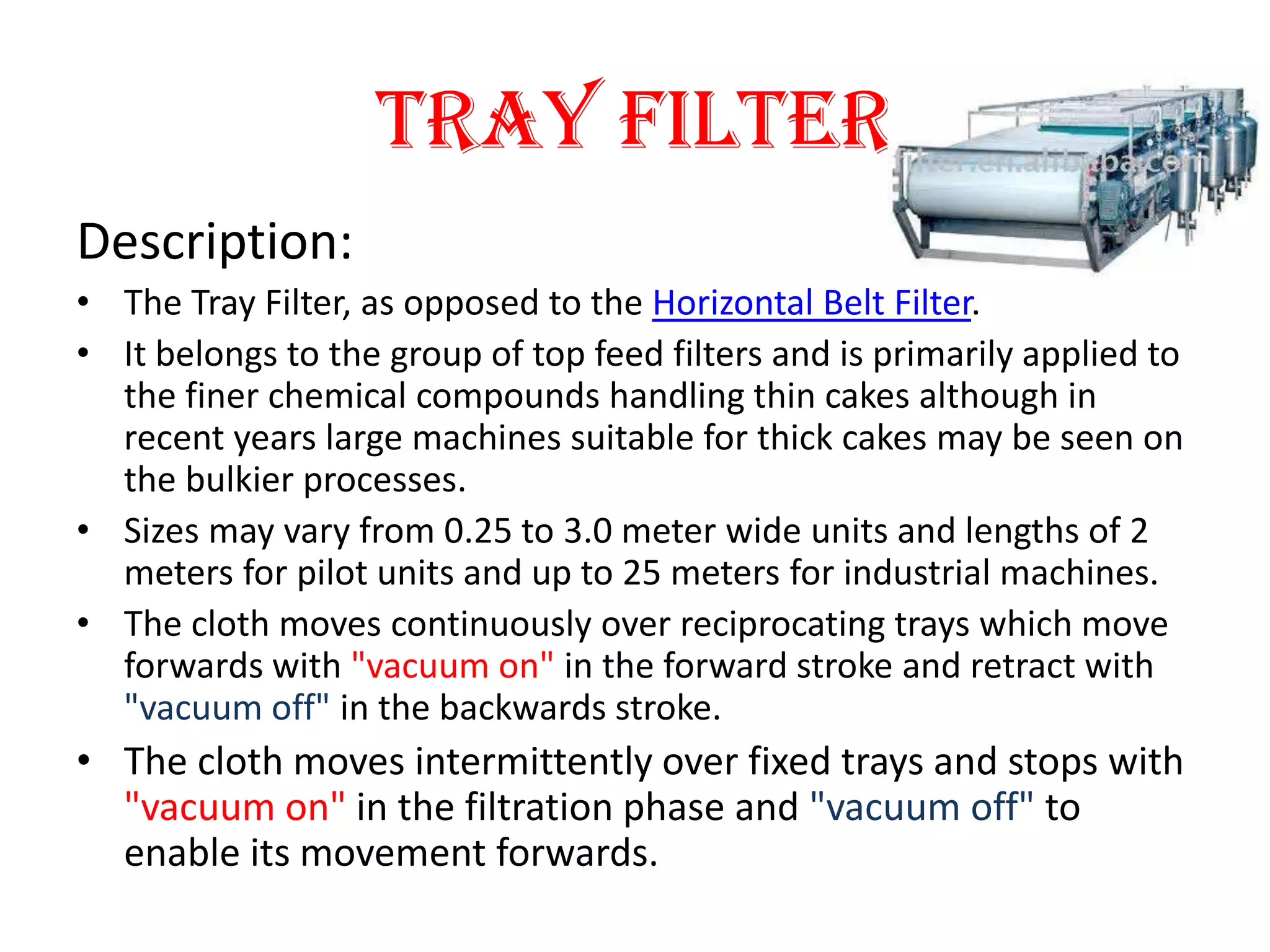 Tray Filter
Description:
• The Tray Filter, as opposed to the Horizontal Belt Filter.
• It belongs to the group of top feed filters and is primarily applied to
  the finer chemical compounds handling thin cakes although in
  recent years large machines suitable for thick cakes may be seen on
  the bulkier processes.
• Sizes may vary from 0.25 to 3.0 meter wide units and lengths of 2
  meters for pilot units and up to 25 meters for industrial machines.
• The cloth moves continuously over reciprocating trays which move
  forwards with "vacuum on" in the forward stroke and retract with
  "vacuum off" in the backwards stroke.
• The cloth moves intermittently over fixed trays and stops with
  "vacuum on" in the filtration phase and "vacuum off" to
  enable its movement forwards.
 