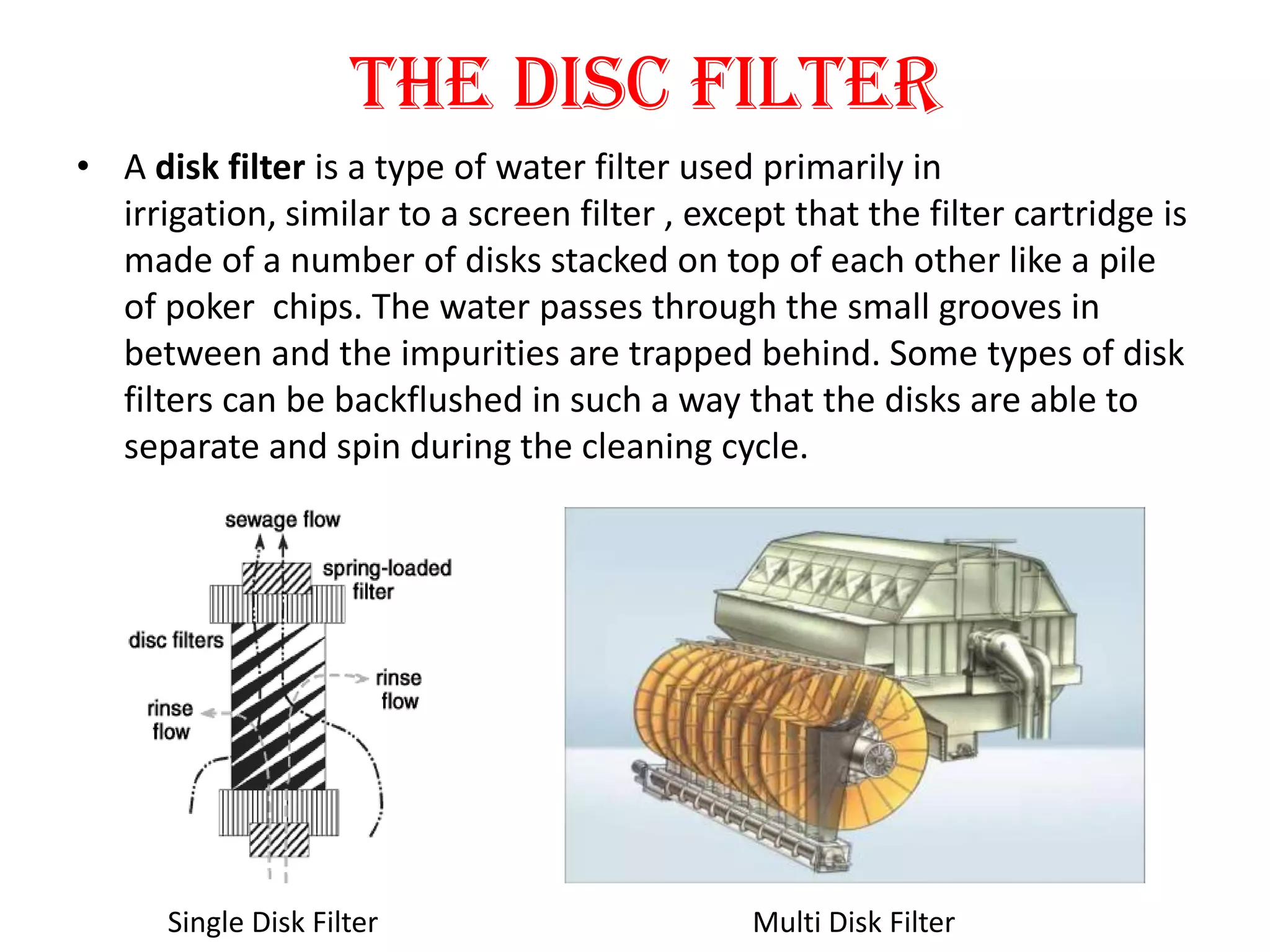 The Disc Filter
• A disk filter is a type of water filter used primarily in
  irrigation, similar to a screen filter , except that the filter cartridge is
  made of a number of disks stacked on top of each other like a pile
  of poker chips. The water passes through the small grooves in
  between and the impurities are trapped behind. Some types of disk
  filters can be backflushed in such a way that the disks are able to
  separate and spin during the cleaning cycle.




      Single Disk Filter                       Multi Disk Filter
 
