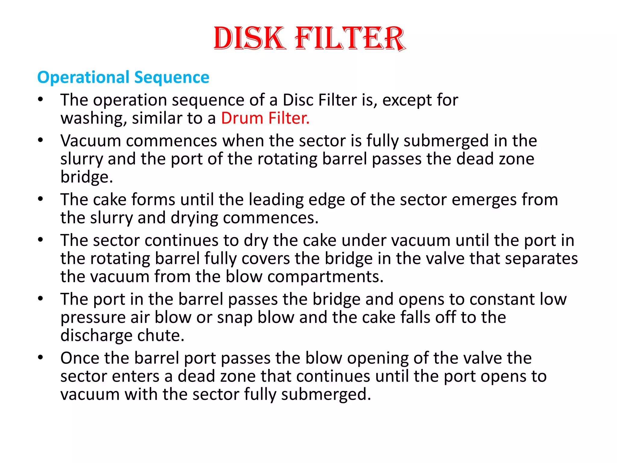 Disk filter
Operational Sequence
• The operation sequence of a Disc Filter is, except for
  washing, similar to a Drum Filter.
• Vacuum commences when the sector is fully submerged in the
  slurry and the port of the rotating barrel passes the dead zone
  bridge.
• The cake forms until the leading edge of the sector emerges from
  the slurry and drying commences.
• The sector continues to dry the cake under vacuum until the port in
  the rotating barrel fully covers the bridge in the valve that separates
  the vacuum from the blow compartments.
• The port in the barrel passes the bridge and opens to constant low
  pressure air blow or snap blow and the cake falls off to the
  discharge chute.
• Once the barrel port passes the blow opening of the valve the
  sector enters a dead zone that continues until the port opens to
  vacuum with the sector fully submerged.
 