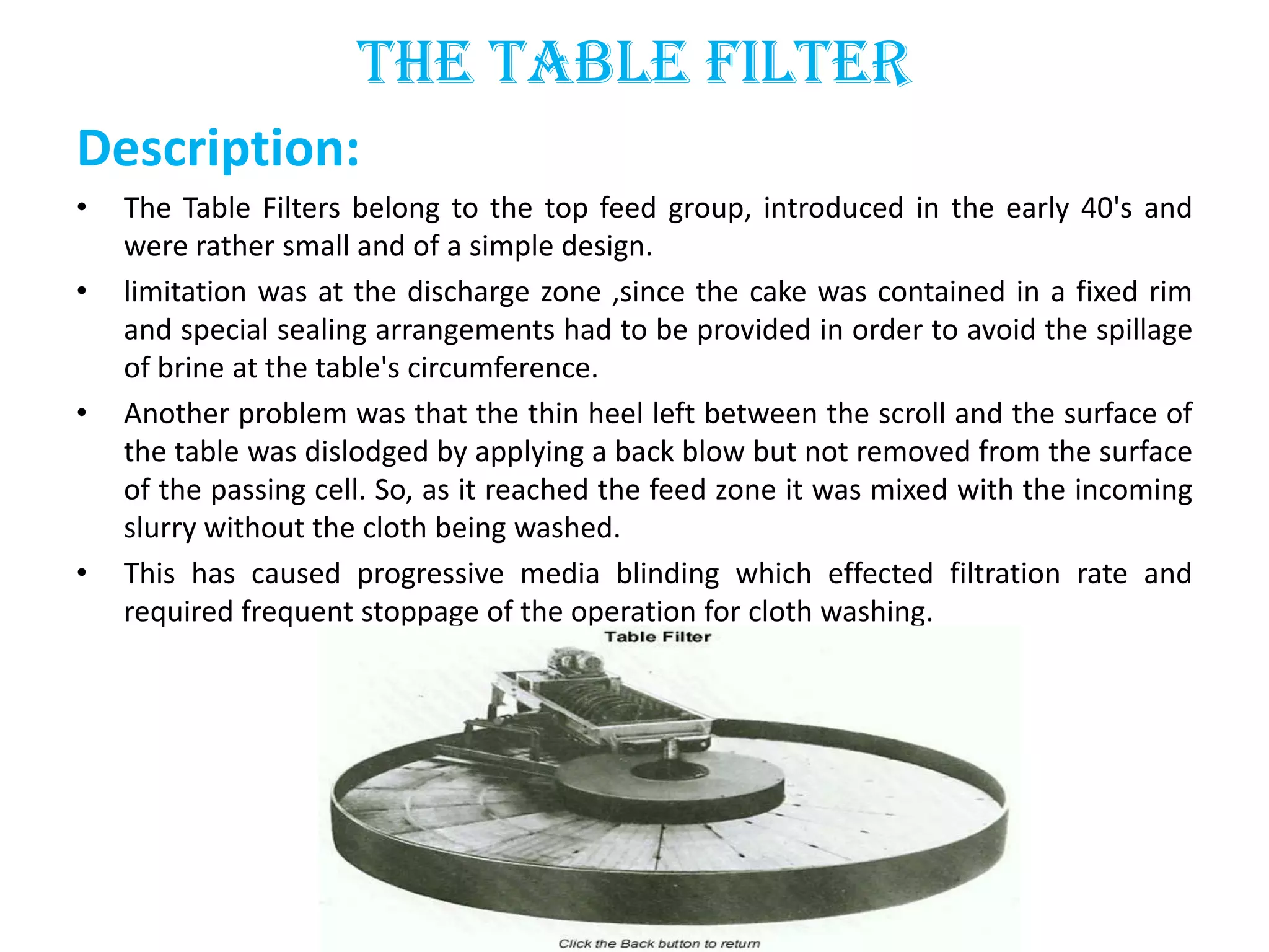 The Table Filter
Description:
•   The Table Filters belong to the top feed group, introduced in the early 40's and
    were rather small and of a simple design.
•   limitation was at the discharge zone ,since the cake was contained in a fixed rim
    and special sealing arrangements had to be provided in order to avoid the spillage
    of brine at the table's circumference.
•   Another problem was that the thin heel left between the scroll and the surface of
    the table was dislodged by applying a back blow but not removed from the surface
    of the passing cell. So, as it reached the feed zone it was mixed with the incoming
    slurry without the cloth being washed.
•   This has caused progressive media blinding which effected filtration rate and
    required frequent stoppage of the operation for cloth washing.
 