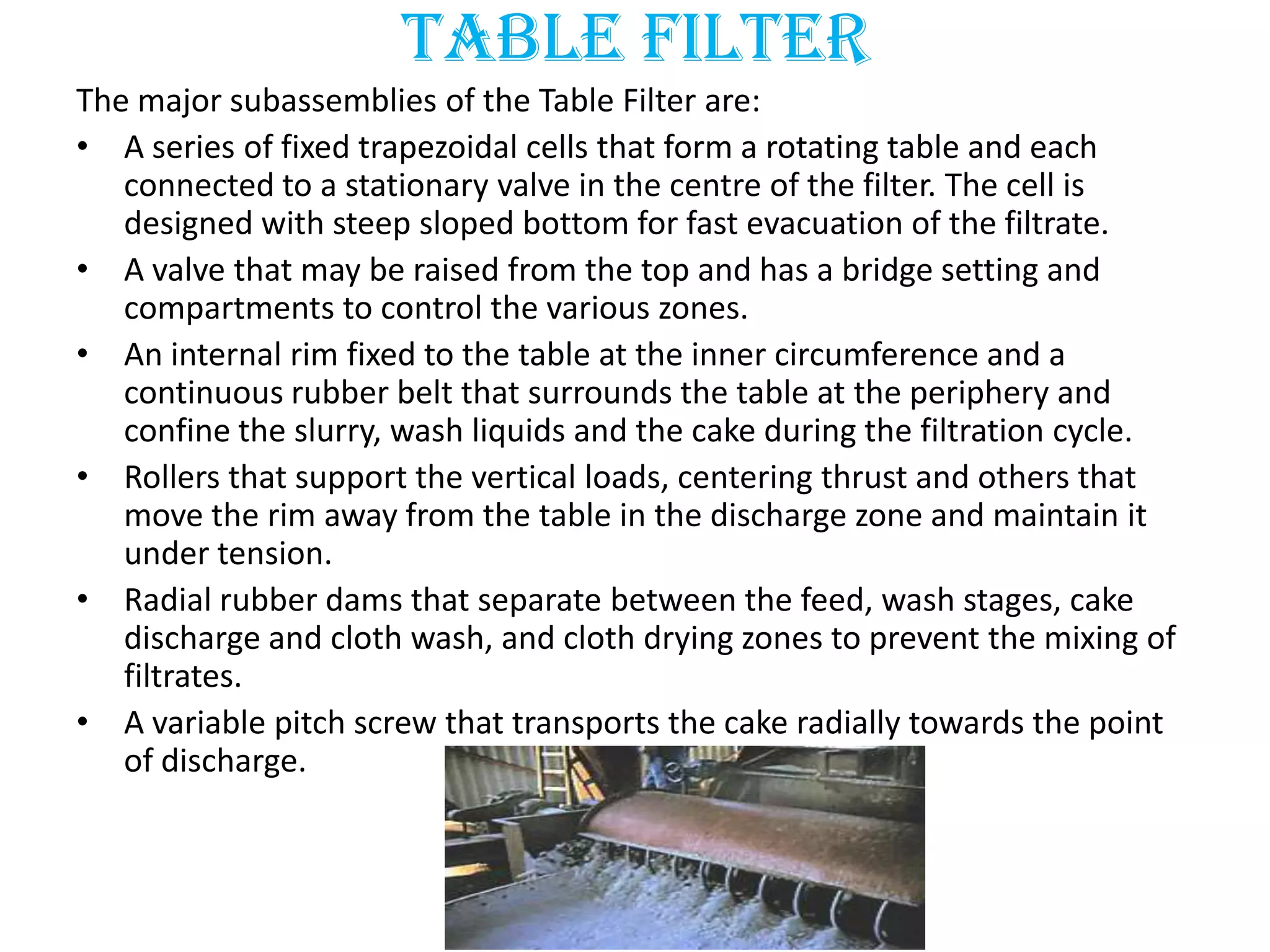 Table filter
The major subassemblies of the Table Filter are:
• A series of fixed trapezoidal cells that form a rotating table and each
   connected to a stationary valve in the centre of the filter. The cell is
   designed with steep sloped bottom for fast evacuation of the filtrate.
• A valve that may be raised from the top and has a bridge setting and
   compartments to control the various zones.
• An internal rim fixed to the table at the inner circumference and a
   continuous rubber belt that surrounds the table at the periphery and
   confine the slurry, wash liquids and the cake during the filtration cycle.
• Rollers that support the vertical loads, centering thrust and others that
   move the rim away from the table in the discharge zone and maintain it
   under tension.
• Radial rubber dams that separate between the feed, wash stages, cake
   discharge and cloth wash, and cloth drying zones to prevent the mixing of
   filtrates.
• A variable pitch screw that transports the cake radially towards the point
   of discharge.
 