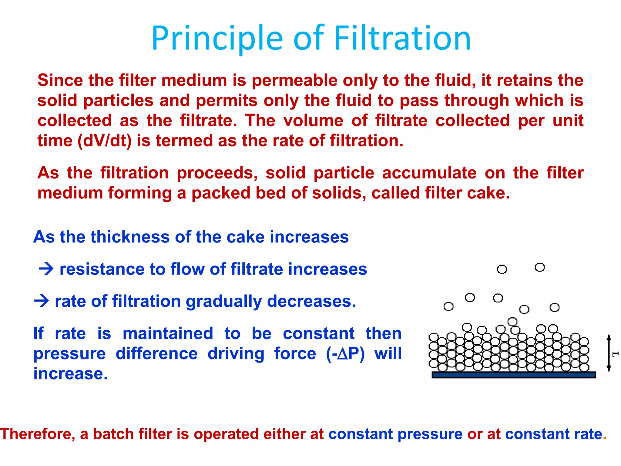 Principle of Filtration
     Since the filter medium is permeable only to the fluid, it retains the
     solid particles and permits only the fluid to pass through which is
     collected as the filtrate. The volume of filtrate collected per unit
     time (dV/dt) is termed as the rate of filtration.
     As the filtration proceeds, solid particle accumulate on the filter
     medium forming a packed bed of solids, called filter cake.

    As the thickness of the cake increases
      resistance to flow of filtrate increases
     rate of filtration gradually decreases.
    If rate is maintained to be constant then
    pressure difference driving force (-P) will
    increase.


Therefore, a batch filter is operated either at constant pressure or at constant rate.
 