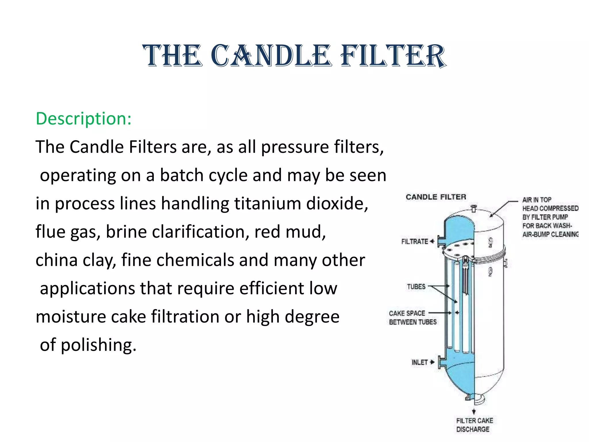 The candle filter
Description:
The Candle Filters are, as all pressure filters,
 operating on a batch cycle and may be seen
in process lines handling titanium dioxide,
flue gas, brine clarification, red mud,
china clay, fine chemicals and many other
 applications that require efficient low
moisture cake filtration or high degree
 of polishing.
 